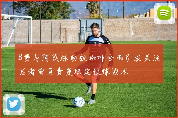 B费与阿莫林助教咖啡会面引发关注后者曾负责曼联定位球战术
