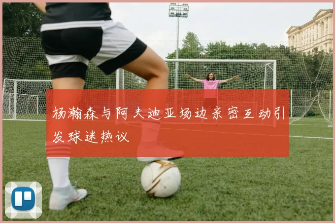 杨瀚森与阿夫迪亚场边亲密互动引发球迷热议