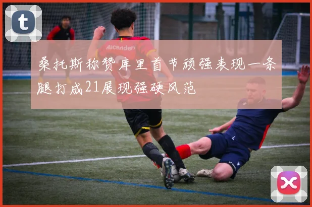 桑托斯称赞库里首节顽强表现一条腿打成21展现强硬风范