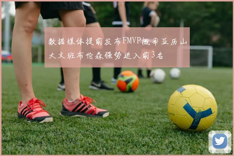 数据媒体提前发布FMVP概率亚历山大文班布伦森强势进入前3名