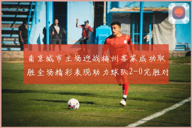 南京城市主场迎战梅州客家成功取胜全场精彩表现助力球队2-0完胜对手