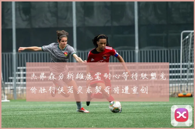 杰弗森分析雄鹿需耐心等待联盟竞价独行侠若卖东契奇将遭重创