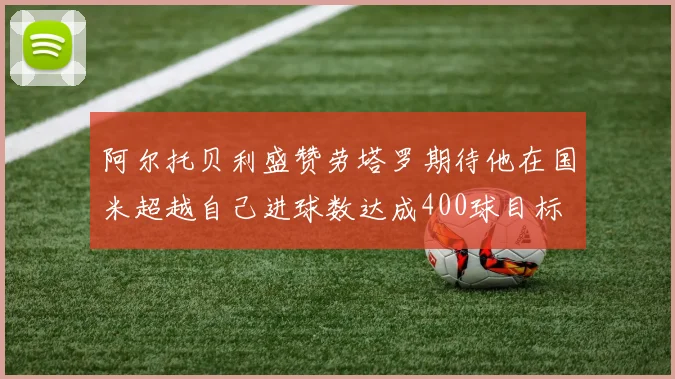 阿尔托贝利盛赞劳塔罗期待他在国米超越自己进球数达成400球目标