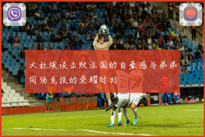 大杜埃谈击败法国的自豪感与弟弟同场竞技的荣耀时刻