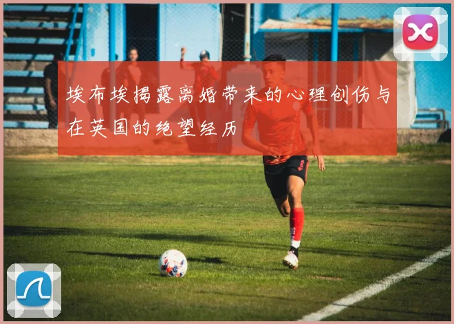 埃布埃揭露离婚带来的心理创伤与在英国的绝望经历