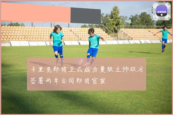 卡里克即将正式成为曼联主帅双方签署两年合同即将官宣