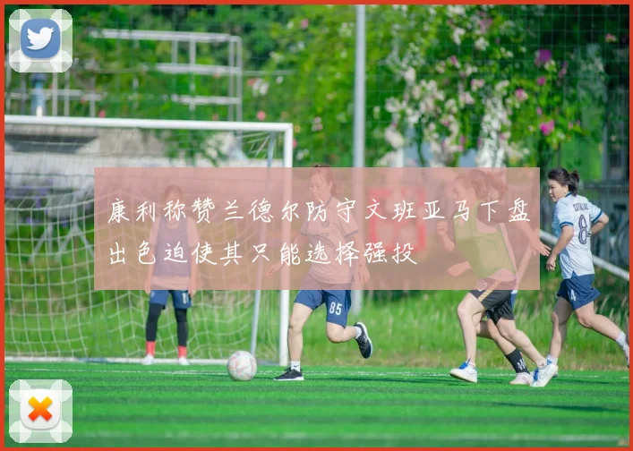 康利称赞兰德尔防守文班亚马下盘出色迫使其只能选择强投