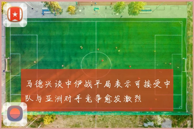 马德兴谈中伊战平局表示可接受中队与亚洲对手竞争愈发激烈