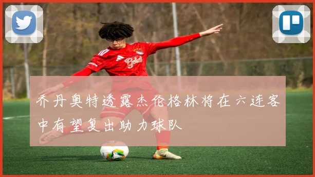 乔丹奥特透露杰伦格林将在六连客中有望复出助力球队