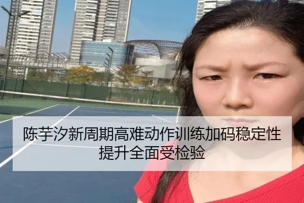 陈芋汐新周期高难动作训练加码稳定性提升全面受检验（dafabet）